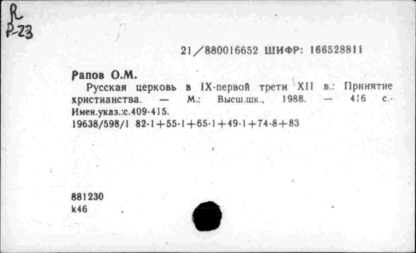 ﻿21/880016652 ШИФР: 16652881 1
Рапов О.М.
Русская церковь в 1Х-первой трети XII в: Принятие христианства. —	М.: Высш.шк., 1988.	—	416	с.-
И мен.указ.:с.409-415.
19638/598/1 82-1 +55-1 +65-1 +49-1 4-74-8 + 83
881230 к46